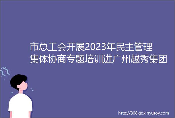 市总工会开展2023年民主管理集体协商专题培训进广州越秀集团股份有限公司